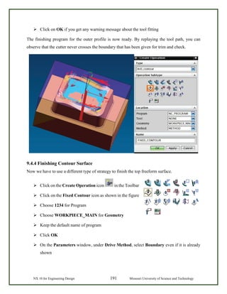 NX 10 for Engineering Design 191 Missouri University of Science and Technology
 Click on OK if you get any warning message about the tool fitting
The finishing program for the outer profile is now ready. By replaying the tool path, you can
observe that the cutter never crosses the boundary that has been given for trim and check.
9.4.4 Finishing Contour Surface
Now we have to use a different type of strategy to finish the top freeform surface.
 Click on the Create Operation icon in the Toolbar
 Click on the Fixed Contour icon as shown in the figure
 Choose 1234 for Program
 Choose WORKPIECE_MAIN for Geometry
 Keep the default name of program
 Click OK
 On the Parameters window, under Drive Method, select Boundary even if it is already
shown
 