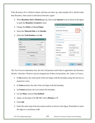 NX 10 for Engineering Design 192 Missouri University of Science and Technology
If the Boundary Drive Method window still does not show up, select another Drive Method other
than Boundary, then cancel it and choose Boundary again!
 When Boundary Drive Method pups up, click on the Spanner icon as shown in the figure
to open the Boundary Geometry menu
 Change the Mode to Curves/Edges
 Select the Material Side to be Outside
 Select the Tool Position to be On
The Tool Position determines how the tool will position itself when it approaches the Boundary
Member. Boundary Members may be assigned one of three tool positions: On, Tanto, or Contact.
• In On position, the center point of the tool aligns with the boundary along the tool axis or
projection vector.
• In Tanto position, the side of the tool aligns with the boundary.
• In Contact position, the tool contacts the boundary.
 For the Plane, choose User-Defined
 Again, set the plane to be XC-YC with a Distance of 3
 Click OK
 Select the outer loop of the top contour surface as shown in the figure. Remember to select
the edges in a continuous order
 