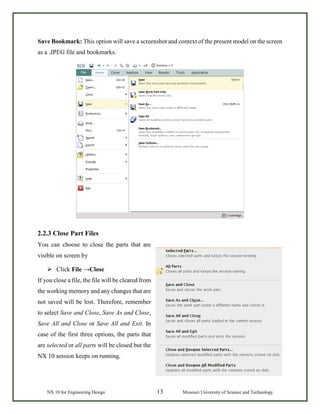 NX 10 for Engineering Design 13 Missouri University of Science and Technology
Save Bookmark: This option will save a screenshot and context of the present model on the screen
as a .JPEG file and bookmarks.
2.2.3 Close Part Files
You can choose to close the parts that are
visible on screen by
 Click File →Close
If you close a file, the file will be cleared from
the working memory and any changes that are
not saved will be lost. Therefore, remember
to select Save and Close, Save As and Close,
Save All and Close or Save All and Exit. In
case of the first three options, the parts that
are selected or all parts will be closed but the
NX 10 session keeps on running.
 