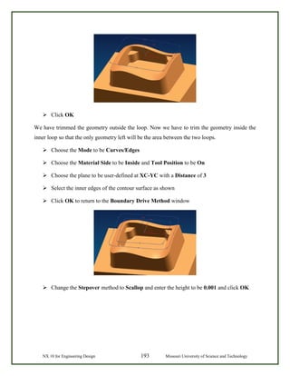 NX 10 for Engineering Design 193 Missouri University of Science and Technology
 Click OK
We have trimmed the geometry outside the loop. Now we have to trim the geometry inside the
inner loop so that the only geometry left will be the area between the two loops.
 Choose the Mode to be Curves/Edges
 Choose the Material Side to be Inside and Tool Position to be On
 Choose the plane to be user-defined at XC-YC with a Distance of 3
 Select the inner edges of the contour surface as shown
 Click OK to return to the Boundary Drive Method window
 Change the Stepover method to Scallop and enter the height to be 0.001 and click OK
 