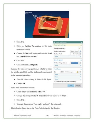 NX 10 for Engineering Design 196 Missouri University of Science and Technology
 Click OK
 Click on Cutting Parameters in the main
parameter window
 Choose the Stock tab button and enter the Intol
and Outtol values as 0.001
 Click OK
 Click on Feeds And Speeds
Because this is a Flooring operation, it is better to make
the spindle speed high and the feed rates low compared
to the previous operations.
 Enter the values exactly as shown in the figure
 Choose OK
In the main Parameters window,
 Create a new tool and name it BEF105
 Change the diameter to be 10 mm and the lower radius to be 5 mm
 Click OK
 Generate the program. Then replay and verify the cutter path
The following figure shows the Tool Path display for the flooring.
 