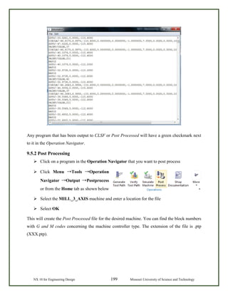 NX 10 for Engineering Design 199 Missouri University of Science and Technology
Any program that has been output to CLSF or Post Processed will have a green checkmark next
to it in the Operation Navigator.
9.5.2 Post Processing
 Click on a program in the Operation Navigator that you want to post process
 Click Menu →Tools →Operation
Navigator →Output →Postprocess
or from the Home tab as shown below
 Select the MILL_3_AXIS machine and enter a location for the file
 Select OK
This will create the Post Processed file for the desired machine. You can find the block numbers
with G and M codes concerning the machine controller type. The extension of the file is .ptp
(XXX.ptp).
 