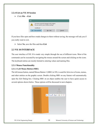 NX 10 for Engineering Design 14 Missouri University of Science and Technology
2.2.4 Exit an NX 10 Session
 Click File →Exit
If you have files open and have made changes to them without saving, the message will ask you if
you really want to exit.
 Select No, save the files and then Exit
2.3 NX 10 INTERFACE
The user interface of NX 10 is made very simple through the use of different icons. Most of the
commands can be executed by navigating the mouse around the screen and clicking on the icons.
The keyboard entries are mostly limited to entering values and naming files.
2.3.1 Mouse Functionality
2.3.1.1 Left Mouse Button (MB1)
The left mouse button, named Mouse Button 1 (MB1) in NX, is used for Selection of icons, menus,
and other entities on the graphic screen. Double clicking MB1 on any feature will automatically
open the Edit Dialog box. Clicking MB1 on an object enables the user to have quick access to
several options shown below. These options will be discussed in next chapters.
 
