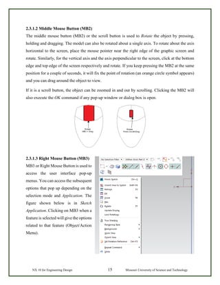 NX 10 for Engineering Design 15 Missouri University of Science and Technology
2.3.1.2 Middle Mouse Button (MB2)
The middle mouse button (MB2) or the scroll button is used to Rotate the object by pressing,
holding and dragging. The model can also be rotated about a single axis. To rotate about the axis
horizontal to the screen, place the mouse pointer near the right edge of the graphic screen and
rotate. Similarly, for the vertical axis and the axis perpendicular to the screen, click at the bottom
edge and top edge of the screen respectively and rotate. If you keep pressing the MB2 at the same
position for a couple of seconds, it will fix the point of rotation (an orange circle symbol appears)
and you can drag around the object to view.
If it is a scroll button, the object can be zoomed in and out by scrolling. Clicking the MB2 will
also execute the OK command if any pop-up window or dialog box is open.
2.3.1.3 Right Mouse Button (MB3)
MB3 or Right Mouse Button is used to
access the user interface pop-up
menus. You can access the subsequent
options that pop up depending on the
selection mode and Application. The
figure shown below is in Sketch
Application. Clicking on MB3 when a
feature is selected will give the options
related to that feature (Object/Action
Menu).
 
