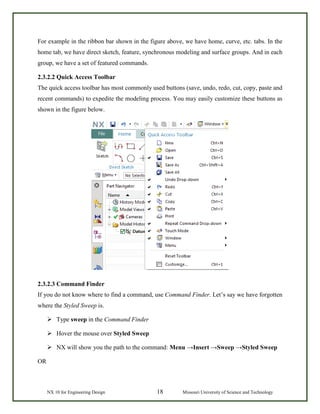 NX 10 for Engineering Design 18 Missouri University of Science and Technology
For example in the ribbon bar shown in the figure above, we have home, curve, etc. tabs. In the
home tab, we have direct sketch, feature, synchronous modeling and surface groups. And in each
group, we have a set of featured commands.
2.3.2.2 Quick Access Toolbar
The quick access toolbar has most commonly used buttons (save, undo, redo, cut, copy, paste and
recent commands) to expedite the modeling process. You may easily customize these buttons as
shown in the figure below.
2.3.2.3 Command Finder
If you do not know where to find a command, use Command Finder. Let’s say we have forgotten
where the Styled Sweep is.
 Type sweep in the Command Finder
 Hover the mouse over Styled Sweep
 NX will show you the path to the command: Menu →Insert →Sweep →Styled Sweep
OR
 