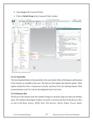 NX 10 for Engineering Design 19 Missouri University of Science and Technology
 Type sweep in the Command Finder
 Click on Styled Sweep in the Command Finder window
2.3.2.4 Top-border
The most important button in the top-border is the menu button. Most of the features and functions
of the software are available in the menu. The Selection Bar displays the selection options. These
options include the Filters, Components/Assembly, and Snap Points for selecting features. Most
common buttons in the View tab are also displayed in the Top-border.
2.3.2.5 Resource Bar
The Resource Bar features icons for a number of pages in one place using very little user interface
space. NX 10 places all navigator windows (Assembly, Constraint and Part) in the Resource Bar,
as well as the Reuse Library, HD3D Tools, Web Browser, History Palette, Process Studio,
 