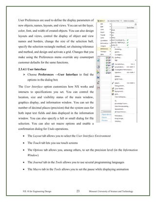 NX 10 for Engineering Design 23 Missouri University of Science and Technology
User Preferences are used to define the display parameters of
new objects, names, layouts, and views. You can set the layer,
color, font, and width of created objects. You can also design
layouts and views, control the display of object and view
names and borders, change the size of the selection ball,
specify the selection rectangle method, set chaining tolerance
and method, and design and activate a grid. Changes that you
make using the Preferences menu override any counterpart
customer defaults for the same functions.
2.3.4.1 User Interface
 Choose Preferences →User Interface to find the
options in the dialog box
The User Interface option customizes how NX works and
interacts to specifications you set. You can control the
location, size and visibility status of the main window,
graphics display, and information window. You can set the
number of decimal places (precision) that the system uses for
both input text fields and data displayed in the information
window. You can also specify a full or small dialog for file
selection. You can also set macro options and enable a
confirmation dialog for Undo operations.
• The Layout tab allows you to select the User Interface Environment
• The Touch tab lets you use touch screens
• The Options tab allows you, among others, to set the precision level (in the Information
Window)
• The Journal tab in the Tools allows you to use several programming languages
• The Macro tab in the Tools allows you to set the pause while displaying animation
 