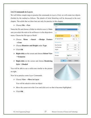NX 10 for Engineering Design 27 Missouri University of Science and Technology
2.4.2 Commands in Layers
We will follow simple steps to practice the commands in Layers. First, we will create two objects
(Solids) by the method as follows. The details of Solid Modeling will be discussed in the next
chapter. The solids that we draw here are only for practice in this chapter.
 Choose File →New
Name the file and choose a folder in which to save it. Make
sure you select the units to be millimeters in the drop-down
menu. Choose the file type as Model
 Choose Menu →Insert →Design Feature
→Cone
 Choose Diameter and Height under Type
 Click OK
 Right-click on the screen and choose Orient View
→Trimetric
 Right-click on the screen and choose Rendering
Style →Shaded
You will be able to see a solid cone similar to the picture
on right.
Now let us practice some Layer Commands.
 Choose View →Move to Layer
You will be asked to select an object
 Move the cursor on to the Cone and click on it so that it becomes highlighted
 Click OK
 