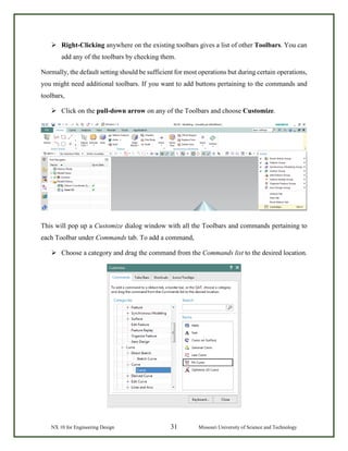 NX 10 for Engineering Design 31 Missouri University of Science and Technology
 Right-Clicking anywhere on the existing toolbars gives a list of other Toolbars. You can
add any of the toolbars by checking them.
Normally, the default setting should be sufficient for most operations but during certain operations,
you might need additional toolbars. If you want to add buttons pertaining to the commands and
toolbars,
 Click on the pull-down arrow on any of the Toolbars and choose Customize.
This will pop up a Customize dialog window with all the Toolbars and commands pertaining to
each Toolbar under Commands tab. To add a command,
 Choose a category and drag the command from the Commands list to the desired location.
 