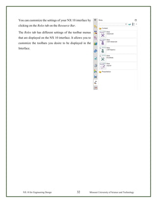 NX 10 for Engineering Design 32 Missouri University of Science and Technology
You can customize the settings of your NX 10 interface by
clicking on the Roles tab on the Resource Bar.
The Roles tab has different settings of the toolbar menus
that are displayed on the NX 10 interface. It allows you to
customize the toolbars you desire to be displayed in the
Interface.
 