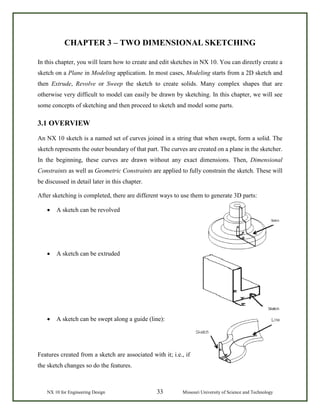 NX 10 for Engineering Design 33 Missouri University of Science and Technology
CHAPTER 3 – TWO DIMENSIONAL SKETCHING
In this chapter, you will learn how to create and edit sketches in NX 10. You can directly create a
sketch on a Plane in Modeling application. In most cases, Modeling starts from a 2D sketch and
then Extrude, Revolve or Sweep the sketch to create solids. Many complex shapes that are
otherwise very difficult to model can easily be drawn by sketching. In this chapter, we will see
some concepts of sketching and then proceed to sketch and model some parts.
3.1 OVERVIEW
An NX 10 sketch is a named set of curves joined in a string that when swept, form a solid. The
sketch represents the outer boundary of that part. The curves are created on a plane in the sketcher.
In the beginning, these curves are drawn without any exact dimensions. Then, Dimensional
Constraints as well as Geometric Constraints are applied to fully constrain the sketch. These will
be discussed in detail later in this chapter.
After sketching is completed, there are different ways to use them to generate 3D parts:
• A sketch can be revolved
• A sketch can be extruded
• A sketch can be swept along a guide (line):
Features created from a sketch are associated with it; i.e., if
the sketch changes so do the features.
 