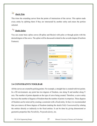NX 10 for Engineering Design 37 Missouri University of Science and Technology
Quick Trim
This trims the extending curves from the points of intersection of the curves. This option reads
every entity by splitting them if they are intersected by another entity and erases the portion
selected.
Studio Spline
You can create basic spline curves (B-spline and Bezier) with poles or through points with the
desired degree of the curve. The spline will be discussed in detail in the seventh chapter (Freeform
Features).
3.4 CONSTRAINTS TOOLBAR
All the curves are created by picking points. For example, a straight line is created with two points.
In a 2D environment, any point has two degrees of freedom, one along X and another along Y
axis. The number of points depends on the type of curve being created. Therefore, a curve entity
has twice the number of degrees of freedom than the number of points it comprises. These degrees
of freedom can be removed by creating a constraint with a fixed entity. In fact, it is recommended
that you remove all these degrees of freedom (making the sketch Fully Constrained) by relating
the entities directly or indirectly to the fixed entities. It can be done by giving dimensional or
geometric properties like Parallelity, Perpendicularity, etc.
 