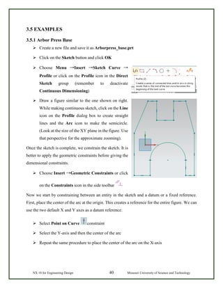 NX 10 for Engineering Design 40 Missouri University of Science and Technology
3.5 EXAMPLES
3.5.1 Arbor Press Base
 Create a new file and save it as Arborpress_base.prt
 Click on the Sketch button and click OK
 Choose Menu →Insert →Sketch Curve →
Profile or click on the Profile icon in the Direct
Sketch group (remember to deactivate
Continuous Dimensioning)
 Draw a figure similar to the one shown on right.
While making continuous sketch, click on the Line
icon on the Profile dialog box to create straight
lines and the Arc icon to make the semicircle.
(Look at the size of the XY plane in the figure. Use
that perspective for the approximate zooming).
Once the sketch is complete, we constrain the sketch. It is
better to apply the geometric constraints before giving the
dimensional constraints.
 Choose Insert →Geometric Constraints or click
on the Constraints icon in the side toolbar
Now we start by constraining between an entity in the sketch and a datum or a fixed reference.
First, place the center of the arc at the origin. This creates a reference for the entire figure. We can
use the two default X and Y axes as a datum reference.
 Select Point on Curve constraint
 Select the Y-axis and then the center of the arc
 Repeat the same procedure to place the center of the arc on the X-axis
 