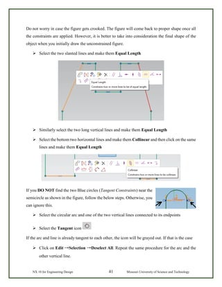 NX 10 for Engineering Design 41 Missouri University of Science and Technology
Do not worry in case the figure gets crooked. The figure will come back to proper shape once all
the constraints are applied. However, it is better to take into consideration the final shape of the
object when you initially draw the unconstrained figure.
 Select the two slanted lines and make them Equal Length
 Similarly select the two long vertical lines and make them Equal Length
 Select the bottom two horizontal lines and make them Collinear and then click on the same
lines and make them Equal Length
If you DO NOT find the two Blue circles (Tangent Constraints) near the
semicircle as shown in the figure, follow the below steps. Otherwise, you
can ignore this.
 Select the circular arc and one of the two vertical lines connected to its endpoints
 Select the Tangent icon
If the arc and line is already tangent to each other, the icon will be grayed out. If that is the case
 Click on Edit →Selection →Deselect All. Repeat the same procedure for the arc and the
other vertical line.
 