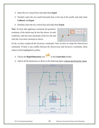 NX 10 for Engineering Design 42 Missouri University of Science and Technology
 Select the two vertical lines and make them Equal
 Similarly select the two small horizontal lines at the top of the profile and make them
Collinear and Equal
 Similarly select the two vertical lines and make them Equal
Note: At times after applying a constraint, the geometric
continuity of the sketch may be lost like shown. In such
conditions, click the exact end points of the two line and
click the Coincident constraint as shown.
So far, we have created all the Geometric constraints. Now we have to create the Dimensional
constraints. If there is any conflict between the Dimensional and Geometric constraints, those
entities will be highlighted in yellow.
 Choose the Rapid Dimension icon in the Constraints toolbar
 Add on all the dimensions as shown in the following figure without specifying the values
 