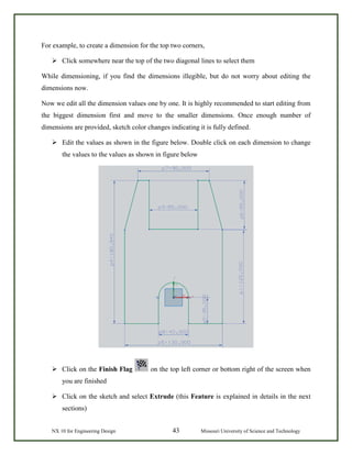 NX 10 for Engineering Design 43 Missouri University of Science and Technology
For example, to create a dimension for the top two corners,
 Click somewhere near the top of the two diagonal lines to select them
While dimensioning, if you find the dimensions illegible, but do not worry about editing the
dimensions now.
Now we edit all the dimension values one by one. It is highly recommended to start editing from
the biggest dimension first and move to the smaller dimensions. Once enough number of
dimensions are provided, sketch color changes indicating it is fully defined.
 Edit the values as shown in the figure below. Double click on each dimension to change
the values to the values as shown in figure below
 Click on the Finish Flag on the top left corner or bottom right of the screen when
you are finished
 Click on the sketch and select Extrude (this Feature is explained in details in the next
sections)
 