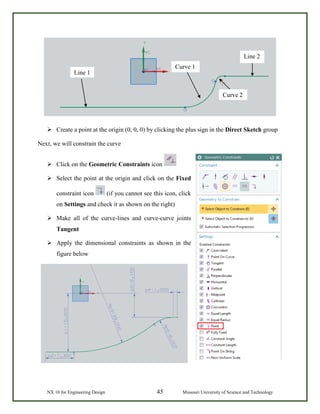 NX 10 for Engineering Design 45 Missouri University of Science and Technology
 Create a point at the origin (0, 0, 0) by clicking the plus sign in the Direct Sketch group
Next, we will constrain the curve
 Click on the Geometric Constraints icon
 Select the point at the origin and click on the Fixed
constraint icon (if you cannot see this icon, click
on Settings and check it as shown on the right)
 Make all of the curve-lines and curve-curve joints
Tangent
 Apply the dimensional constraints as shown in the
figure below
Line 1
Curve 2
Curve 1
Line 2
 