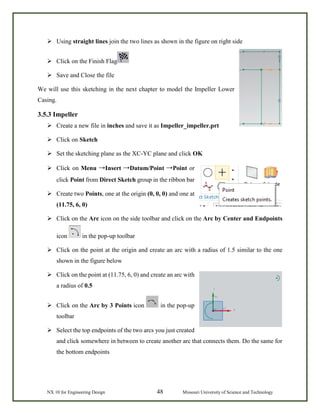 NX 10 for Engineering Design 48 Missouri University of Science and Technology
 Using straight lines join the two lines as shown in the figure on right side
 Click on the Finish Flag
 Save and Close the file
We will use this sketching in the next chapter to model the Impeller Lower
Casing.
3.5.3 Impeller
 Create a new file in inches and save it as Impeller_impeller.prt
 Click on Sketch
 Set the sketching plane as the XC-YC plane and click OK
 Click on Menu →Insert →Datum/Point →Point or
click Point from Direct Sketch group in the ribbon bar
 Create two Points, one at the origin (0, 0, 0) and one at
(11.75, 6, 0)
 Click on the Arc icon on the side toolbar and click on the Arc by Center and Endpoints
icon in the pop-up toolbar
 Click on the point at the origin and create an arc with a radius of 1.5 similar to the one
shown in the figure below
 Click on the point at (11.75, 6, 0) and create an arc with
a radius of 0.5
 Click on the Arc by 3 Points icon in the pop-up
toolbar
 Select the top endpoints of the two arcs you just created
and click somewhere in between to create another arc that connects them. Do the same for
the bottom endpoints
 