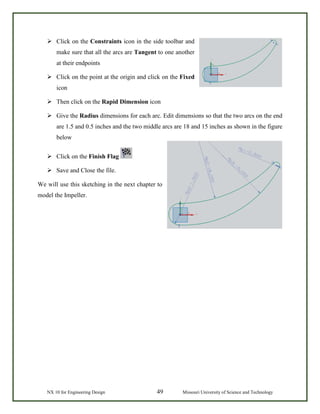 NX 10 for Engineering Design 49 Missouri University of Science and Technology
 Click on the Constraints icon in the side toolbar and
make sure that all the arcs are Tangent to one another
at their endpoints
 Click on the point at the origin and click on the Fixed
icon
 Then click on the Rapid Dimension icon
 Give the Radius dimensions for each arc. Edit dimensions so that the two arcs on the end
are 1.5 and 0.5 inches and the two middle arcs are 18 and 15 inches as shown in the figure
below
 Click on the Finish Flag
 Save and Close the file.
We will use this sketching in the next chapter to
model the Impeller.
 