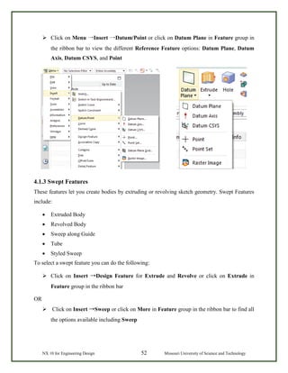 NX 10 for Engineering Design 52 Missouri University of Science and Technology
 Click on Menu →Insert →Datum/Point or click on Datum Plane in Feature group in
the ribbon bar to view the different Reference Feature options: Datum Plane, Datum
Axis, Datum CSYS, and Point
4.1.3 Swept Features
These features let you create bodies by extruding or revolving sketch geometry. Swept Features
include:
• Extruded Body
• Revolved Body
• Sweep along Guide
• Tube
• Styled Sweep
To select a swept feature you can do the following:
 Click on Insert →Design Feature for Extrude and Revolve or click on Extrude in
Feature group in the ribbon bar
OR
 Click on Insert →Sweep or click on More in Feature group in the ribbon bar to find all
the options available including Sweep
 