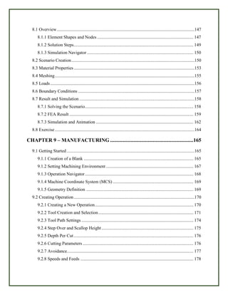 8.1 Overview...........................................................................................................................147
8.1.1 Element Shapes and Nodes ...................................................................................... 147
8.1.2 Solution Steps........................................................................................................... 149
8.1.3 Simulation Navigator ............................................................................................... 150
8.2 Scenario Creation..............................................................................................................150
8.3 Material Properties............................................................................................................153
8.4 Meshing.............................................................................................................................155
8.5 Loads.................................................................................................................................156
8.6 Boundary Conditions ........................................................................................................157
8.7 Result and Simulation .......................................................................................................158
8.7.1 Solving the Scenario................................................................................................. 158
8.7.2 FEA Result ............................................................................................................... 159
8.7.3 Simulation and Animation ....................................................................................... 162
8.8 Exercise.............................................................................................................................164
CHAPTER 9 – MANUFACTURING ................................................................165
9.1 Getting Started ..................................................................................................................165
9.1.1 Creation of a Blank .................................................................................................. 165
9.1.2 Setting Machining Environment .............................................................................. 167
9.1.3 Operation Navigator................................................................................................. 168
9.1.4 Machine Coordinate System (MCS) ........................................................................ 169
9.1.5 Geometry Definition ................................................................................................ 169
9.2 Creating Operation............................................................................................................170
9.2.1 Creating a New Operation........................................................................................ 170
9.2.2 Tool Creation and Selection..................................................................................... 171
9.2.3 Tool Path Settings .................................................................................................... 174
9.2.4 Step Over and Scallop Height .................................................................................. 175
9.2.5 Depth Per Cut........................................................................................................... 176
9.2.6 Cutting Parameters ................................................................................................... 176
9.2.7 Avoidance................................................................................................................. 177
9.2.8 Speeds and Feeds ..................................................................................................... 178
 