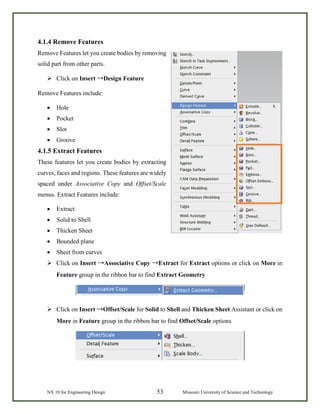 NX 10 for Engineering Design 53 Missouri University of Science and Technology
4.1.4 Remove Features
Remove Features let you create bodies by removing
solid part from other parts.
 Click on Insert →Design Feature
Remove Features include:
• Hole
• Pocket
• Slot
• Groove
4.1.5 Extract Features
These features let you create bodies by extracting
curves, faces and regions. These features are widely
spaced under Associative Copy and Offset/Scale
menus. Extract Features include:
• Extract
• Solid to Shell
• Thicken Sheet
• Bounded plane
• Sheet from curves
 Click on Insert →Associative Copy →Extract for Extract options or click on More in
Feature group in the ribbon bar to find Extract Geometry
 Click on Insert →Offset/Scale for Solid to Shell and Thicken Sheet Assistant or click on
More in Feature group in the ribbon bar to find Offset/Scale options
 