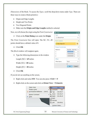 NX 10 for Engineering Design 55 Missouri University of Science and Technology
Dimensions of the block. To access the Types, scroll the drop-down menu under Type. There are
three ways to create a block primitive:
• Origin and Edge Lengths
• Height and Two Points
• Two Diagonal Points
 Make sure the Origin and Edge Lengths method is selected
Now, we will choose the origin using the Point Constructor:
 Click on the Point Dialog icon under the Origin
The Point Constructor box will open. The XC, YC, ZC
points should have a default value of 0.
 Click OK
The Block window will reappear again.
 Type the following dimensions in the window
Length (XC) = 65 inches
Width (YC) = 85 inches
Height (ZC) = 20 inches
 Click OK
If you do not see anything on the screen,
 Right-click and select FIT. You can also press <Ctrl> + F
 Right-click on the screen and click on Orient View →Trimetric
 