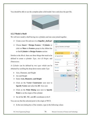NX 10 for Engineering Design 56 Missouri University of Science and Technology
You should be able to see the complete plate solid model. Save and close the part file.
4.2.2 Model a Shaft
We will now model a shaft having two cylinders and one cone joined together.
 Create a new file and save it as Impeller_shaft.prt
 Choose Insert →Design Feature →Cylinder or
click on More in Feature group in the ribbon bar
to find Cylinder in Design Feature section
Similar to the Block, there are three things that need to be
defined to create a cylinder: Type, Axis & Origin, and
Dimensions.
A Cylinder can be defined by two types which can be
obtained by scrolling the drop-down menu under Type
• Axis, Diameter, and Height
• Arc and Height
 Select Axis, Diameter, and Height
 Click on the Vector Constructor icon next to
Specify Vector and select the ZC Axis icon
 Click on the Point Dialog icon next to Specify
Point to set the origin of the cylinder
 Set all the XC, YC, and ZC coordinates to be 0
You can see that the selected point is the origin of WCS
 In the next dialog box of the window, type in the following values
 