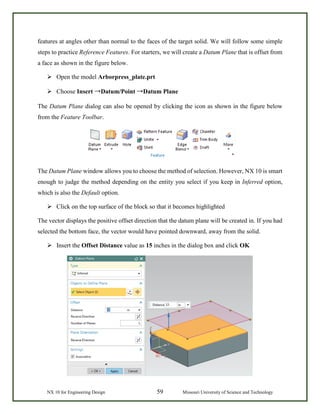 NX 10 for Engineering Design 59 Missouri University of Science and Technology
features at angles other than normal to the faces of the target solid. We will follow some simple
steps to practice Reference Features. For starters, we will create a Datum Plane that is offset from
a face as shown in the figure below.
 Open the model Arborpress_plate.prt
 Choose Insert →Datum/Point →Datum Plane
The Datum Plane dialog can also be opened by clicking the icon as shown in the figure below
from the Feature Toolbar.
The Datum Plane window allows you to choose the method of selection. However, NX 10 is smart
enough to judge the method depending on the entity you select if you keep in Inferred option,
which is also the Default option.
 Click on the top surface of the block so that it becomes highlighted
The vector displays the positive offset direction that the datum plane will be created in. If you had
selected the bottom face, the vector would have pointed downward, away from the solid.
 Insert the Offset Distance value as 15 inches in the dialog box and click OK
 