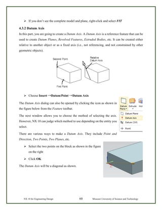NX 10 for Engineering Design 60 Missouri University of Science and Technology
 If you don’t see the complete model and plane, right-click and select FIT
4.3.2 Datum Axis
In this part, you are going to create a Datum Axis. A Datum Axis is a reference feature that can be
used to create Datum Planes, Revolved Features, Extruded Bodies, etc. It can be created either
relative to another object or as a fixed axis (i.e., not referencing, and not constrained by other
geometric objects).
 Choose Insert →Datum/Point →Datum Axis
The Datum Axis dialog can also be opened by clicking the icon as shown in
the figure below from the Feature toolbar.
The next window allows you to choose the method of selecting the axis.
However, NX 10 can judge which method to use depending on the entity you
select.
There are various ways to make a Datum Axis. They include Point and
Direction, Two Points, Two Planes, etc.
 Select the two points on the block as shown in the figure
on the right
 Click OK
The Datum Axis will be a diagonal as shown.
 