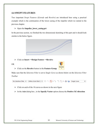 NX 10 for Engineering Design 61 Missouri University of Science and Technology
4.4 SWEPT FEATURES
Two important Swept Features (Extrude and Revolve) are introduced here using a practical
example which is the continuation of the lower casing of the impeller which we started in the
previous chapter.
 Open the Impeller_lower_casing.prt
In the previous section, we finished the two dimensional sketching of this part and it should look
similar to the below figure.
 Click on Insert →Design Feature →Revolve
OR
 Click on the Revolve button in the Feature Group
Make sure that the Selection Filter is set to Single Curve as shown below on the Selection Filter
Toolbar
 Click on each of the 10 curves as shown in the next figure
 In the Axis dialog box , in the Specify Vector option choose the Positive XC-direction
 