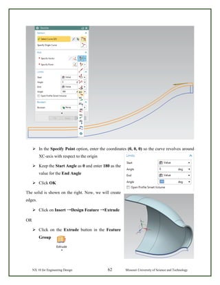 NX 10 for Engineering Design 62 Missouri University of Science and Technology
 In the Specify Point option, enter the coordinates (0, 0, 0) so the curve revolves around
XC-axis with respect to the origin
 Keep the Start Angle as 0 and enter 180 as the
value for the End Angle
 Click OK
The solid is shown on the right. Now, we will create
edges.
 Click on Insert →Design Feature →Extrude
OR
 Click on the Extrude button in the Feature
Group
 