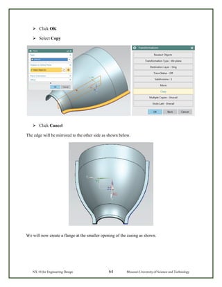 NX 10 for Engineering Design 64 Missouri University of Science and Technology
 Click OK
 Select Copy
 Click Cancel
The edge will be mirrored to the other side as shown below.
We will now create a flange at the smaller opening of the casing as shown.
 