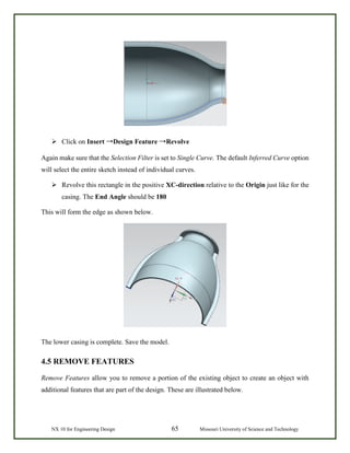 NX 10 for Engineering Design 65 Missouri University of Science and Technology
 Click on Insert →Design Feature →Revolve
Again make sure that the Selection Filter is set to Single Curve. The default Inferred Curve option
will select the entire sketch instead of individual curves.
 Revolve this rectangle in the positive XC-direction relative to the Origin just like for the
casing. The End Angle should be 180
This will form the edge as shown below.
The lower casing is complete. Save the model.
4.5 REMOVE FEATURES
Remove Features allow you to remove a portion of the existing object to create an object with
additional features that are part of the design. These are illustrated below.
 