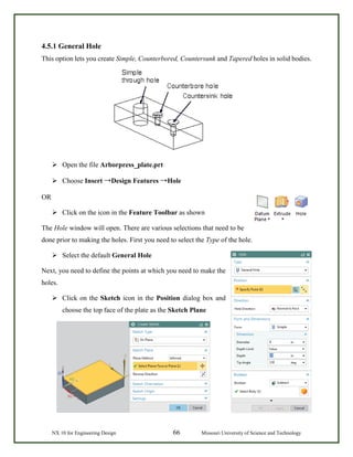 NX 10 for Engineering Design 66 Missouri University of Science and Technology
4.5.1 General Hole
This option lets you create Simple, Counterbored, Countersunk and Tapered holes in solid bodies.
 Open the file Arborpress_plate.prt
 Choose Insert →Design Features →Hole
OR
 Click on the icon in the Feature Toolbar as shown
The Hole window will open. There are various selections that need to be
done prior to making the holes. First you need to select the Type of the hole.
 Select the default General Hole
Next, you need to define the points at which you need to make the
holes.
 Click on the Sketch icon in the Position dialog box and
choose the top face of the plate as the Sketch Plane
 