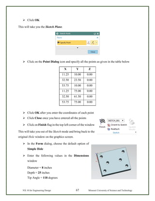 NX 10 for Engineering Design 67 Missouri University of Science and Technology
 Click OK
This will take you the Sketch Plane.
 Click on the Point Dialog icon and specify all the points as given in the table below
X Y Z
11.25 10.00 0.00
32.50 23.50 0.00
53.75 10.00 0.00
11.25 75.00 0.00
32.50 61.50 0.00
53.75 75.00 0.00
 Click OK after you enter the coordinates of each point
 Click Close once you have entered all the points
 Click on Finish flag in the top left corner of the window
This will take you out of the Sketch mode and bring back to the
original Hole window on the graphics screen.
 In the Form dialog, choose the default option of
Simple Hole
 Enter the following values in the Dimensions
window
Diameter = 8 inches
Depth = 25 inches
Tip Angle = 118 degrees
 