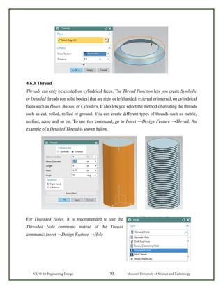 NX 10 for Engineering Design 70 Missouri University of Science and Technology
4.6.3 Thread
Threads can only be created on cylindrical faces. The Thread Function lets you create Symbolic
or Detailed threads (on solid bodies) that are right or left handed, external or internal, on cylindrical
faces such as Holes, Bosses, or Cylinders. It also lets you select the method of creating the threads
such as cut, rolled, milled or ground. You can create different types of threads such as metric,
unified, acme and so on. To use this command, go to Insert →Design Feature →Thread. An
example of a Detailed Thread is shown below.
For Threaded Holes, it is recommended to use the
Threaded Hole command instead of the Thread
command: Insert →Design Feature →Hole
 