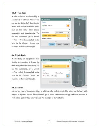 NX 10 for Engineering Design 71 Missouri University of Science and Technology
4.6.4 Trim Body
A solid body can be trimmed by a
Sheet Body or a Datum Plane. You
can use the Trim Body function to
trim a solid body with a sheet body
and at the same time retain
parameters and associativity. To
use this command, go to Insert
→Trim →Trim Body or click on its
icon in the Feature Group. An
example is shown on the right.
4.6.5 Split Body
A solid body can be split into two
similar to trimming it. It can be
done by a plane or a sheet body. To
use this command, go to Insert
→Trim →Split Body or click on its
icon in the Feature Group. An
example is shown on the right.
4.6.6 Mirror
Mirror is a type of Associative Copy in which a solid body is created by mirroring the body with
respect to a plane. To use this command, go to Insert →Associative Copy →Mirror Feature or
click on its icon in the Feature Group. An example is shown below.
 
