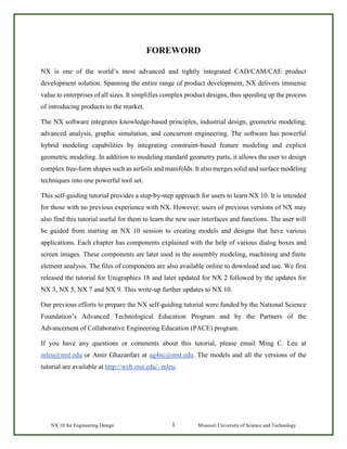 NX 10 for Engineering Design 1 Missouri University of Science and Technology
FOREWORD
NX is one of the world’s most advanced and tightly integrated CAD/CAM/CAE product
development solution. Spanning the entire range of product development, NX delivers immense
value to enterprises of all sizes. It simplifies complex product designs, thus speeding up the process
of introducing products to the market.
The NX software integrates knowledge-based principles, industrial design, geometric modeling,
advanced analysis, graphic simulation, and concurrent engineering. The software has powerful
hybrid modeling capabilities by integrating constraint-based feature modeling and explicit
geometric modeling. In addition to modeling standard geometry parts, it allows the user to design
complex free-form shapes such as airfoils and manifolds. It also merges solid and surface modeling
techniques into one powerful tool set.
This self-guiding tutorial provides a step-by-step approach for users to learn NX 10. It is intended
for those with no previous experience with NX. However, users of previous versions of NX may
also find this tutorial useful for them to learn the new user interfaces and functions. The user will
be guided from starting an NX 10 session to creating models and designs that have various
applications. Each chapter has components explained with the help of various dialog boxes and
screen images. These components are later used in the assembly modeling, machining and finite
element analysis. The files of components are also available online to download and use. We first
released the tutorial for Unigraphics 18 and later updated for NX 2 followed by the updates for
NX 3, NX 5, NX 7 and NX 9. This write-up further updates to NX 10.
Our previous efforts to prepare the NX self-guiding tutorial were funded by the National Science
Foundation’s Advanced Technological Education Program and by the Partners of the
Advancement of Collaborative Engineering Education (PACE) program.
If you have any questions or comments about this tutorial, please email Ming C. Leu at
mleu@mst.edu or Amir Ghazanfari at ag4nc@mst.edu. The models and all the versions of the
tutorial are available at http://web.mst.edu/~mleu.
 