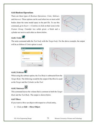 NX 10 for Engineering Design 73 Missouri University of Science and Technology
4.6.8 Boolean Operations
There are three types of Boolean Operations: Unite, Subtract,
and Intersect. These options can be used when two or more solid
bodies share the same model space in the part file. To use this
command, go to Insert → Combine or click on their icons in the
Feature Group. Consider two solids given: a block and a
cylinder are next to each other as shown below.
4.6.8.1 Unite
The unite command adds the Tool body with the Target body. For the above example, the output
will be as follows if Unite option is used.
4.6.8.2 Subtract
When using the subtract option, the Tool Body is subtracted from the
Target Body. The following would be the output if the Block is used
as the Target and the Cylinder as the Tool.
4.6.8.3 Intersect
This command leaves the volume that is common to both the Target
Body and the Tool Body. The output is shown below.
4.6.9 Move
If you want to Move an object with respect to a fixed entity,
 Click on Edit →Move Object
 