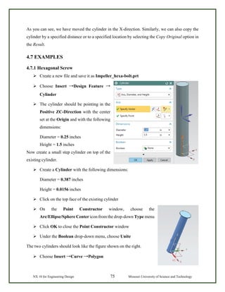 NX 10 for Engineering Design 75 Missouri University of Science and Technology
As you can see, we have moved the cylinder in the X-direction. Similarly, we can also copy the
cylinder by a specified distance or to a specified location by selecting the Copy Original option in
the Result.
4.7 EXAMPLES
4.7.1 Hexagonal Screw
 Create a new file and save it as Impeller_hexa-bolt.prt
 Choose Insert →Design Feature →
Cylinder
 The cylinder should be pointing in the
Positive ZC-Direction with the center
set at the Origin and with the following
dimensions:
Diameter = 0.25 inches
Height = 1.5 inches
Now create a small step cylinder on top of the
existing cylinder.
 Create a Cylinder with the following dimensions:
Diameter = 0.387 inches
Height = 0.0156 inches
 Click on the top face of the existing cylinder
 On the Point Constructor window, choose the
Arc/Ellipse/Sphere Center icon from the drop-down Type menu
 Click OK to close the Point Constructor window
 Under the Boolean drop-down menu, choose Unite
The two cylinders should look like the figure shown on the right.
 Choose Insert →Curve →Polygon
 