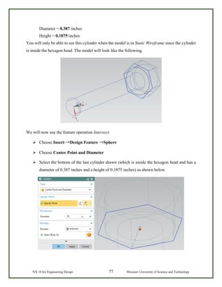 NX 10 for Engineering Design 77 Missouri University of Science and Technology
Diameter = 0.387 inches
Height = 0.1875 inches
You will only be able to see this cylinder when the model is in Static Wireframe since the cylinder
is inside the hexagon head. The model will look like the following.
We will now use the feature operation Intersect.
 Choose Insert →Design Feature →Sphere
 Choose Center Point and Diameter
 Select the bottom of the last cylinder drawn (which is inside the hexagon head and has a
diameter of 0.387 inches and a height of 0.1875 inches) as shown below
 