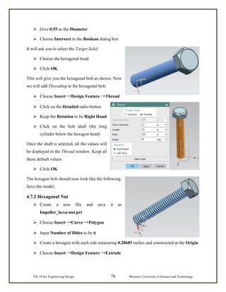 NX 10 for Engineering Design 78 Missouri University of Science and Technology
 Give 0.55 as the Diameter
 Choose Intersect in the Boolean dialog box
It will ask you to select the Target Solid
 Choose the hexagonal head
 Click OK
This will give you the hexagonal bolt as shown. Now
we will add Threading to the hexagonal bolt.
 Choose Insert →Design Feature →Thread
 Click on the Detailed radio button
 Keep the Rotation to be Right Hand
 Click on the bolt shaft (the long
cylinder below the hexagon head)
Once the shaft is selected, all the values will
be displayed in the Thread window. Keep all
these default values.
 Click OK
The hexagon bolt should now look like the following.
Save the model.
4.7.2 Hexagonal Nut
 Create a new file and save it as
Impeller_hexa-nut.prt
 Choose Insert →Curve →Polygon
 Input Number of Dides to be 6
 Create a hexagon with each side measuring 0.28685 inches and constructed at the Origin
 Choose Insert →Design Feature →Extrude
 
