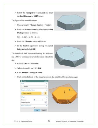 NX 10 for Engineering Design 79 Missouri University of Science and Technology
 Select the Hexagon to be extruded and enter
the End Distance as 0.125 inches
The figure of the model is shown.
 Choose Insert →Design Feature →Sphere
 Enter the Center Point location in the Point
Dialog window as follows
XC = 0; YC = 0; ZC = 0.125
 Enter the Diameter value 0.57 inches
 In the Boolean operations dialog box select
Intersect and click OK
The model will look like the following. We will now
use a Mirror command to create the other side of the
Nut.
 Choose Edit →Transform
 Select the model and click OK
 Click Mirror Through a Plane
 Click on the flat side of the model as shown. Be careful not to select any edges
 