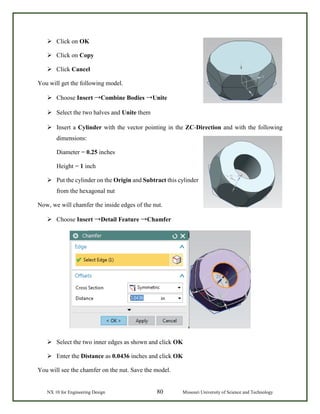 NX 10 for Engineering Design 80 Missouri University of Science and Technology
 Click on OK
 Click on Copy
 Click Cancel
You will get the following model.
 Choose Insert →Combine Bodies →Unite
 Select the two halves and Unite them
 Insert a Cylinder with the vector pointing in the ZC-Direction and with the following
dimensions:
Diameter = 0.25 inches
Height = 1 inch
 Put the cylinder on the Origin and Subtract this cylinder
from the hexagonal nut
Now, we will chamfer the inside edges of the nut.
 Choose Insert →Detail Feature →Chamfer
 Select the two inner edges as shown and click OK
 Enter the Distance as 0.0436 inches and click OK
You will see the chamfer on the nut. Save the model.
 