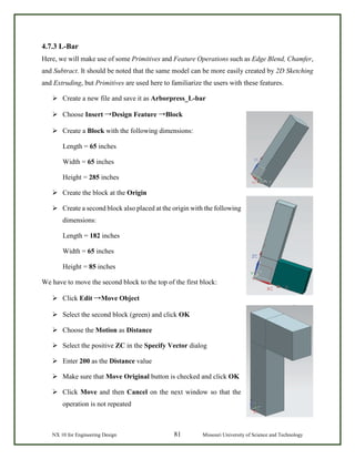 NX 10 for Engineering Design 81 Missouri University of Science and Technology
4.7.3 L-Bar
Here, we will make use of some Primitives and Feature Operations such as Edge Blend, Chamfer,
and Subtract. It should be noted that the same model can be more easily created by 2D Sketching
and Extruding, but Primitives are used here to familiarize the users with these features.
 Create a new file and save it as Arborpress_L-bar
 Choose Insert →Design Feature →Block
 Create a Block with the following dimensions:
Length = 65 inches
Width = 65 inches
Height = 285 inches
 Create the block at the Origin
 Create a second block also placed at the origin with the following
dimensions:
Length = 182 inches
Width = 65 inches
Height = 85 inches
We have to move the second block to the top of the first block:
 Click Edit →Move Object
 Select the second block (green) and click OK
 Choose the Motion as Distance
 Select the positive ZC in the Specify Vector dialog
 Enter 200 as the Distance value
 Make sure that Move Original button is checked and click OK
 Click Move and then Cancel on the next window so that the
operation is not repeated
 