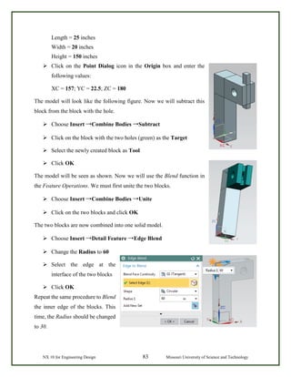 NX 10 for Engineering Design 83 Missouri University of Science and Technology
Length = 25 inches
Width = 20 inches
Height = 150 inches
 Click on the Point Dialog icon in the Origin box and enter the
following values:
XC = 157; YC = 22.5; ZC = 180
The model will look like the following figure. Now we will subtract this
block from the block with the hole.
 Choose Insert →Combine Bodies →Subtract
 Click on the block with the two holes (green) as the Target
 Select the newly created block as Tool
 Click OK
The model will be seen as shown. Now we will use the Blend function in
the Feature Operations. We must first unite the two blocks.
 Choose Insert →Combine Bodies →Unite
 Click on the two blocks and click OK
The two blocks are now combined into one solid model.
 Choose Insert →Detail Feature →Edge Blend
 Change the Radius to 60
 Select the edge at the
interface of the two blocks
 Click OK
Repeat the same procedure to Blend
the inner edge of the blocks. This
time, the Radius should be changed
to 30.
 