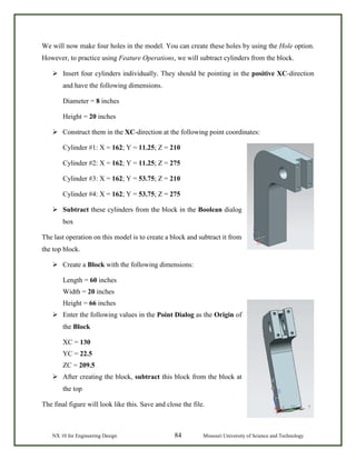 NX 10 for Engineering Design 84 Missouri University of Science and Technology
We will now make four holes in the model. You can create these holes by using the Hole option.
However, to practice using Feature Operations, we will subtract cylinders from the block.
 Insert four cylinders individually. They should be pointing in the positive XC-direction
and have the following dimensions.
Diameter = 8 inches
Height = 20 inches
 Construct them in the XC-direction at the following point coordinates:
Cylinder #1: X = 162; Y = 11.25; Z = 210
Cylinder #2: X = 162; Y = 11.25; Z = 275
Cylinder #3: X = 162; Y = 53.75; Z = 210
Cylinder #4: X = 162; Y = 53.75; Z = 275
 Subtract these cylinders from the block in the Boolean dialog
box
The last operation on this model is to create a block and subtract it from
the top block.
 Create a Block with the following dimensions:
Length = 60 inches
Width = 20 inches
Height = 66 inches
 Enter the following values in the Point Dialog as the Origin of
the Block
XC = 130
YC = 22.5
ZC = 209.5
 After creating the block, subtract this block from the block at
the top
The final figure will look like this. Save and close the file.
 