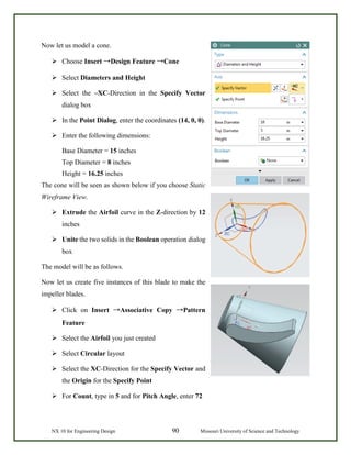 NX 10 for Engineering Design 90 Missouri University of Science and Technology
Now let us model a cone.
 Choose Insert →Design Feature →Cone
 Select Diameters and Height
 Select the –XC-Direction in the Specify Vector
dialog box
 In the Point Dialog, enter the coordinates (14, 0, 0).
 Enter the following dimensions:
Base Diameter = 15 inches
Top Diameter = 8 inches
Height = 16.25 inches
The cone will be seen as shown below if you choose Static
Wireframe View.
 Extrude the Airfoil curve in the Z-direction by 12
inches
 Unite the two solids in the Boolean operation dialog
box
The model will be as follows.
Now let us create five instances of this blade to make the
impeller blades.
 Click on Insert →Associative Copy →Pattern
Feature
 Select the Airfoil you just created
 Select Circular layout
 Select the XC-Direction for the Specify Vector and
the Origin for the Specify Point
 For Count, type in 5 and for Pitch Angle, enter 72
 