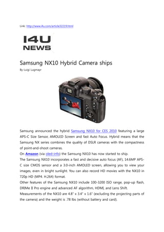 Link: http://www.i4u.com/article32219.html




Samsung NX10 Hybrid Camera ships
By Luigi Lugmayr




Samsung announced the hybrid Samsung NX10 for CES 2010 featuring a large
APS-C Size Sensor, AMOLED Screen and fast Auto Focus. Hybrid means that the
Samsung NX series combines the quality of DSLR cameras with the compactness
of point-and-shoot cameras.
On Amazon (via oled-info) the Samsung NX10 has now started to ship.
The Samsung NX10 incorporates a fast and decisive auto focus (AF), 14.6MP APS-
C size CMOS sensor and a 3.0-inch AMOLED screen, allowing you to view your
images, even in bright sunlight. You can also record HD movies with the NX10 in
720p HD (MP4. H.264) format.
Other features of the Samsung NX10 include 100-3200 ISO range, pop-up flash,
DRIMe II Pro engine and advanced AF algorithm, HDMI, and Lens Shift.
Measurements of the NX10 are 4.8” x 3.4” x 1.6” (excluding the projecting parts of
the camera) and the weight is .78 lbs (without battery and card).
 